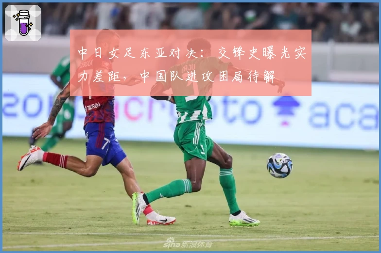 中日女足东亚对决:交锋史曝光实力差距,中国队进攻困局待解