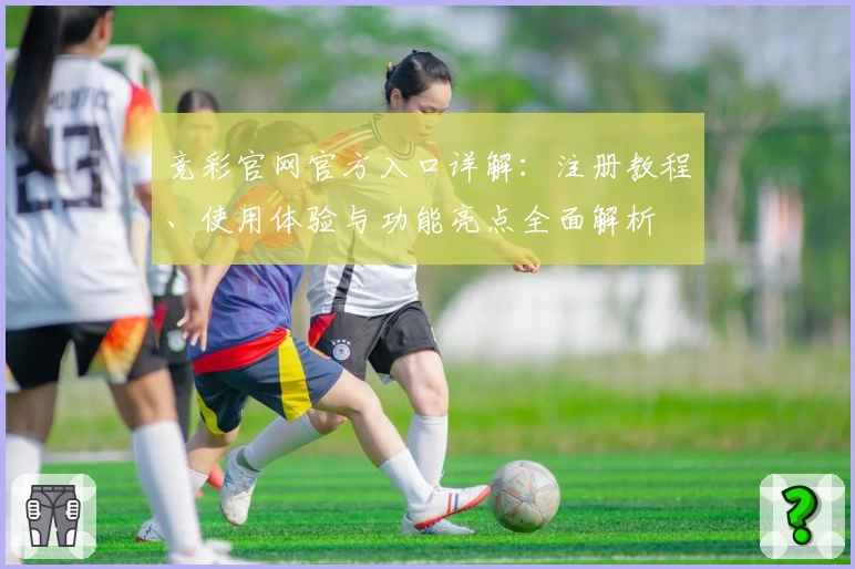 竞彩官网官方入口详解：注册教程、使用体验与功能亮点全面解析