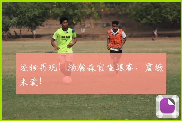 逆转再现！杨瀚森官宣退赛，震撼来袭！