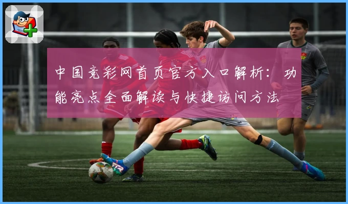 中国竞彩网首页官方入口解析：功能亮点全面解读与快捷访问方法