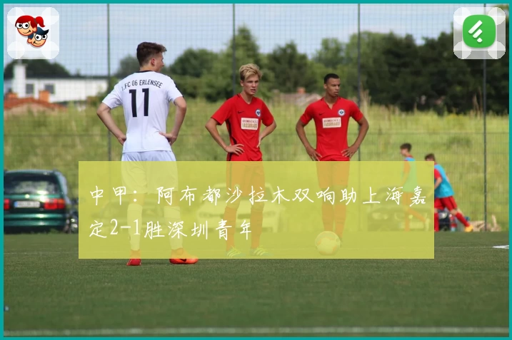 中甲：阿布都沙拉木双响助上海嘉定2-1胜深圳青年