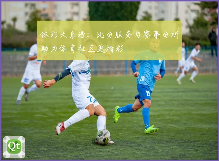 体彩大乐透:比分服务与赛事分析助力体育社区更精彩