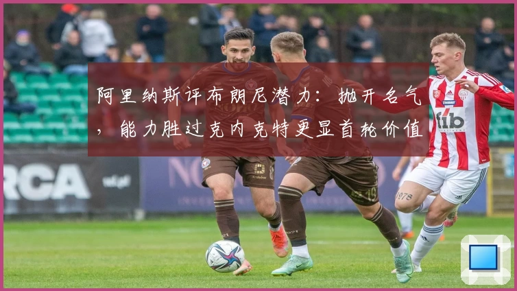 阿里纳斯评布朗尼潜力：抛开名气，能力胜过克内克特更显首轮价值