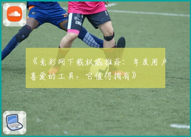 《竞彩网下载权威推荐：年度用户喜爱的工具，它值得拥有》