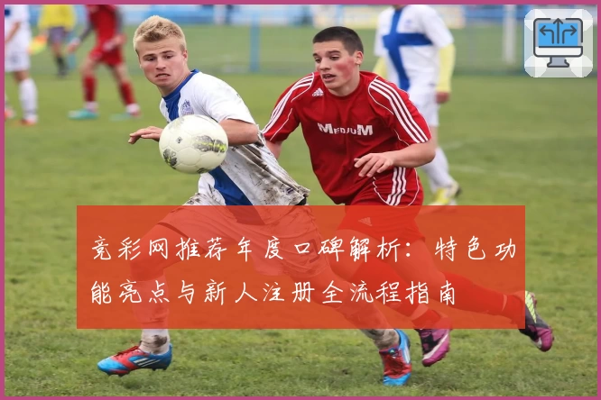 竞彩网推荐年度口碑解析：特色功能亮点与新人注册全流程指南