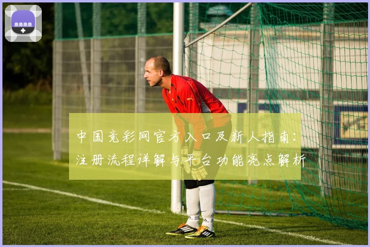 中国竞彩网官方入口及新人指南:注册流程详解与平台功能亮点解析