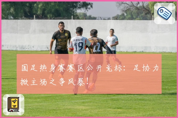 国足热身赛赛区公开竞标:足协力掀主场之争风暴!