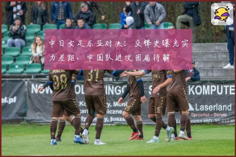中日女足东亚对决：交锋史曝光实力差距，中国队进攻困局待解