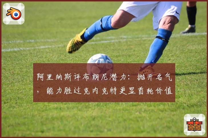阿里纳斯评布朗尼潜力:抛开名气,能力胜过克内克特更显首轮价值