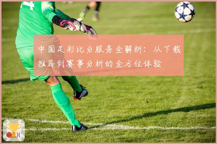 中国足彩比分服务全解析：从下载推荐到赛事分析的全方位体验
