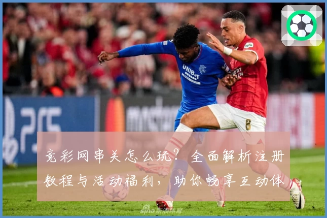 竞彩网串关怎么玩？全面解析注册教程与活动福利，助你畅享互动体验