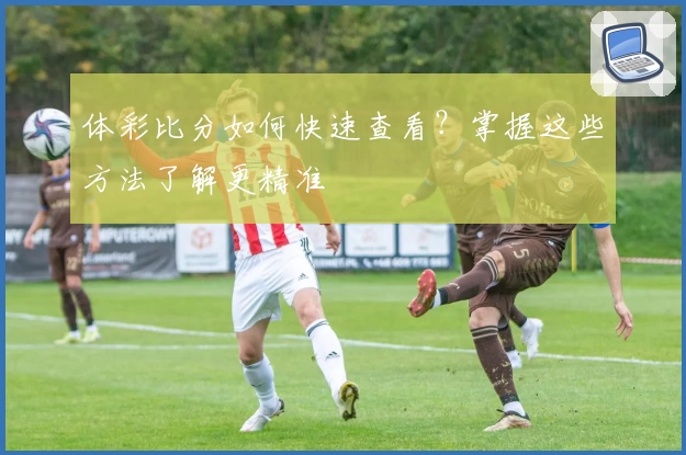 体彩比分如何快速查看？掌握这些方法了解更精准