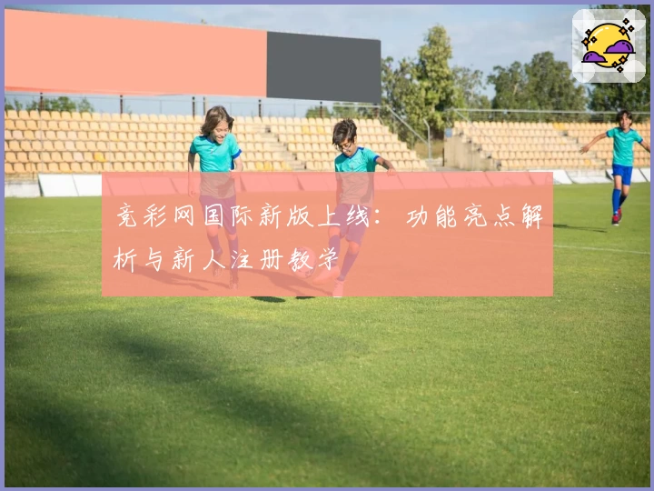 竞彩网国际新版上线：功能亮点解析与新人注册教学