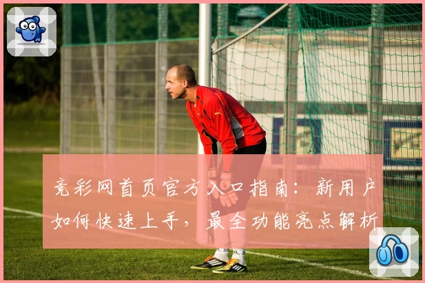 竞彩网首页官方入口指南：新用户如何快速上手，最全功能亮点解析
